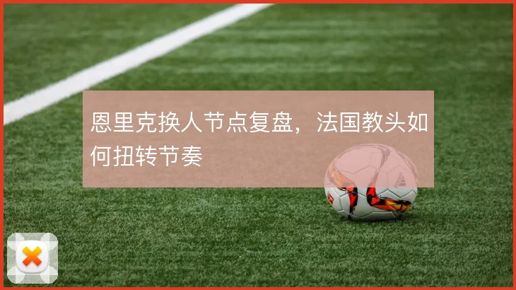 恩里克换人节点复盘,法国教头如何扭转节奏