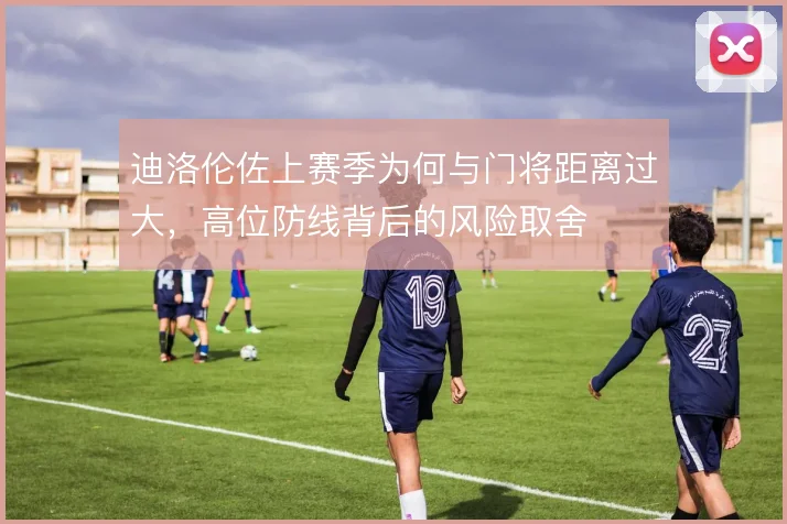 迪洛伦佐上赛季为何与门将距离过大,高位防线背后的风险取舍