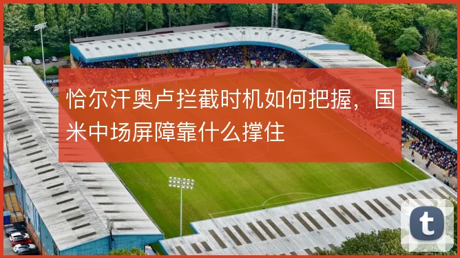 恰尔汗奥卢拦截时机如何把握，国米中场屏障靠什么撑住