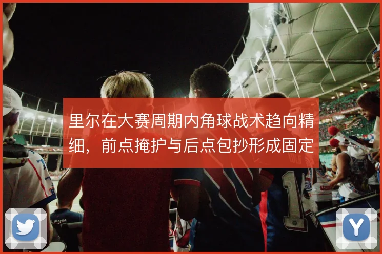 里尔在大赛周期内角球战术趋向精细,前点掩护与后点包抄形成固定套路