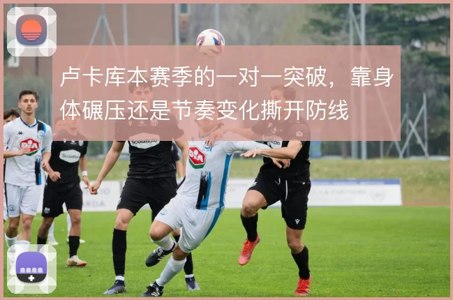 卢卡库本赛季的一对一突破,靠身体碾压还是节奏变化撕开防线