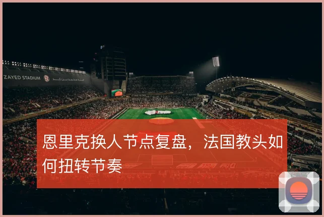 恩里克换人节点复盘,法国教头如何扭转节奏