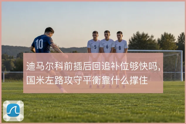 迪马尔科前插后回追补位够快吗，国米左路攻守平衡靠什么撑住