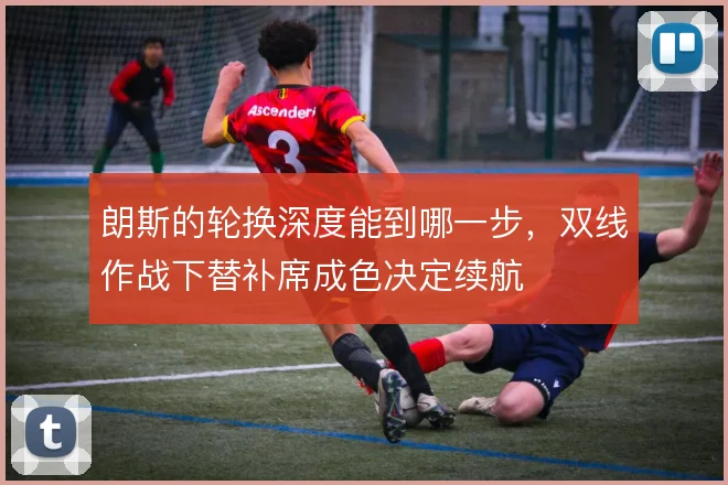 朗斯的轮换深度能到哪一步，双线作战下替补席成色决定续航