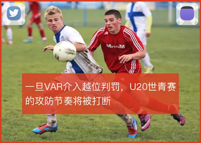 一旦VAR介入越位判罚，U20世青赛的攻防节奏将被打断