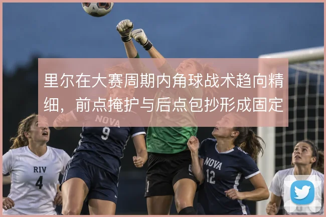 里尔在大赛周期内角球战术趋向精细,前点掩护与后点包抄形成固定套路