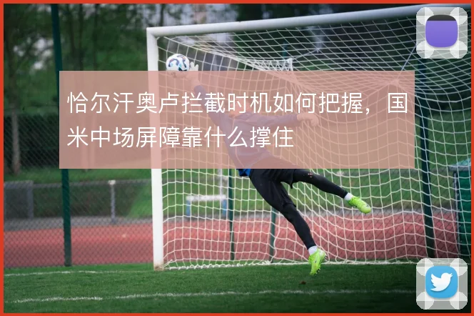 恰尔汗奥卢拦截时机如何把握，国米中场屏障靠什么撑住